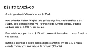DÉBITO CARDÍACO
O valor padrão do VS costuma ser de 70ml.
Para entender melhor, imagine uma pessoa cuja frequência cardíaca é de
80bpm. Se o bombeamento (VS) for mesmo de 70ml de sangue, o débito
cardíaco será de 5.600 ml por minuto.
Essa média está próxima a 5.250 ml, que é o débito cardíaco comum à maioria
das pessoas.
Durante o exercício o débito cardíaco pode aumentar em até 5 ou 6 vezes
quando comparados aos valores de repouso (30L/min).
 
