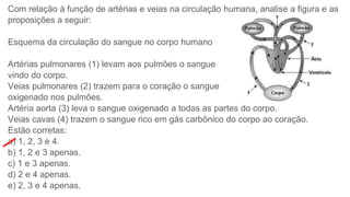 Com relação à função de artérias e veias na circulação humana, analise a figura e as
proposições a seguir:
Esquema da circulação do sangue no corpo humano
Artérias pulmonares (1) levam aos pulmões o sangue
vindo do corpo.
Veias pulmonares (2) trazem para o coração o sangue
oxigenado nos pulmões.
Artéria aorta (3) leva o sangue oxigenado a todas as partes do corpo.
Veias cavas (4) trazem o sangue rico em gás carbônico do corpo ao coração.
Estão corretas:
a) 1, 2, 3 e 4.
b) 1, 2 e 3 apenas.
c) 1 e 3 apenas.
d) 2 e 4 apenas.
e) 2, 3 e 4 apenas.
 