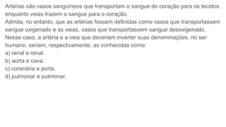 Artérias são vasos sanguíneos que transportam o sangue do coração para os tecidos,
enquanto veias trazem o sangue para o coração.
Admita, no entanto, que as artérias fossem definidas como vasos que transportassem
sangue oxigenado e as veias, vasos que transportassem sangue desoxigenado.
Nesse caso, a artéria e a veia que deveriam inverter suas denominações, no ser
humano, seriam, respectivamente, as conhecidas como:
a) renal e renal.
b) aorta e cava.
c) coronária e porta.
d) pulmonar e pulmonar.
 