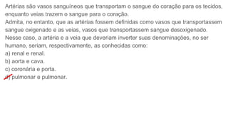 Artérias são vasos sanguíneos que transportam o sangue do coração para os tecidos,
enquanto veias trazem o sangue para o coração.
Admita, no entanto, que as artérias fossem definidas como vasos que transportassem
sangue oxigenado e as veias, vasos que transportassem sangue desoxigenado.
Nesse caso, a artéria e a veia que deveriam inverter suas denominações, no ser
humano, seriam, respectivamente, as conhecidas como:
a) renal e renal.
b) aorta e cava.
c) coronária e porta.
d) pulmonar e pulmonar.
 
