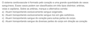 O sistema cardiovascular é formado pelo coração e uma grande quantidade de vasos
sanguíneos. Esses vasos podem ser classificados em três tipos distintos: artérias,
veias e capilares. Sobre as artérias, marque a alternativa correta:
a) Atuam transportando exclusivamente sangue oxigenado.
b) Atuam transportando exclusivamente sangue rico em gás carbônico.
c) Atuam transportando sangue do coração para outras partes do corpo.
d) Atuam transportando sangue de diversas partes do corpo em direção ao coração
 
