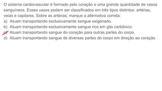 O sistema cardiovascular é formado pelo coração e uma grande quantidade de vasos
sanguíneos. Esses vasos podem ser classificados em três tipos distintos: artérias,
veias e capilares. Sobre as artérias, marque a alternativa correta:
a) Atuam transportando exclusivamente sangue oxigenado.
b) Atuam transportando exclusivamente sangue rico em gás carbônico.
c) Atuam transportando sangue do coração para outras partes do corpo.
d) Atuam transportando sangue de diversas partes do corpo em direção ao coração
 