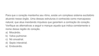 Para que o coração mantenha seu ritmo, existe um complexo sistema excitatório
atuando nesse órgão. Uma dessas estruturas é conhecida como marcapasso
natural, que atua mandando impulsos que garantem a contração do coração.
Verifique as alternativas a seguir e marque aquela que indica corretamente o
nome dessa região do coração.
a) Miocárdio.
b) Valva pulmonar.
c) Nó sinoatrial.
d) Septo interatrial.
e) Endocárdio.
 