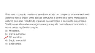 Para que o coração mantenha seu ritmo, existe um complexo sistema excitatório
atuando nesse órgão. Uma dessas estruturas é conhecida como marcapasso
natural, que atua mandando impulsos que garantem a contração do coração.
Verifique as alternativas a seguir e marque aquela que indica corretamente o
nome dessa região do coração.
a) Miocárdio.
b) Valva pulmonar.
c) Nó sinoatrial.
d) Septo interatrial.
e) Endocárdio.
 