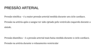 PRESSÃO ARTERIAL
Pressão sistólica - é a maior pressão arterial medida durante um ciclo cardíaco.
Pressão na artéria após o sangue ter sido ejetado pelo ventrículo esquerdo durante a
sístole.
Pressão diastólica - é a pressão arterial mais baixa medida durante o ciclo cardíaco.
Pressão na artéria durante o relaxamento ventricular
 