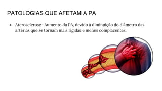 PATOLOGIAS QUE AFETAM A PA
● Aterosclerose : Aumento da PA, devido à diminuição do diâmetro das
artérias que se tornam mais rígidas e menos complacentes.
 
