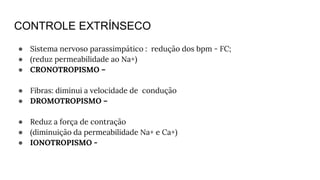CONTROLE EXTRÍNSECO
● Sistema nervoso parassimpático : redução dos bpm - FC;
● (reduz permeabilidade ao Na+)
● CRONOTROPISMO –
● Fibras: diminui a velocidade de condução
● DROMOTROPISMO –
● Reduz a força de contração
● (diminuição da permeabilidade Na+ e Ca+)
● IONOTROPISMO -
 