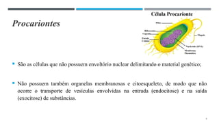 Procariontes
 São as células que não possuem envoltório nuclear delimitando o material genético;
 Não possuem também organelas membranosas e citoesqueleto, de modo que não
ocorre o transporte de vesículas envolvidas na entrada (endocitose) e na saída
(exocitose) de substâncias.
4
 