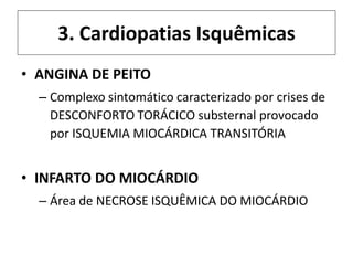 3. Cardiopatias Isquêmicas
• ANGINA DE PEITO
– Complexo sintomático caracterizado por crises de
DESCONFORTO TORÁCICO substernal provocado
por ISQUEMIA MIOCÁRDICA TRANSITÓRIA
• INFARTO DO MIOCÁRDIO
– Área de NECROSE ISQUÊMICA DO MIOCÁRDIO
 