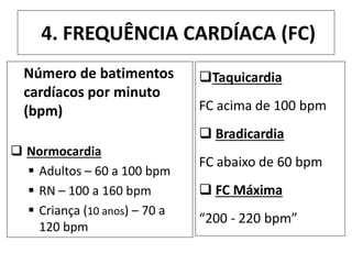4. FREQUÊNCIA CARDÍACA (FC)
Número de batimentos
cardíacos por minuto
(bpm)
 Normocardia
 Adultos – 60 a 100 bpm
 RN – 100 a 160 bpm
 Criança (10 anos) – 70 a
120 bpm
Taquicardia
FC acima de 100 bpm
 Bradicardia
FC abaixo de 60 bpm
 FC Máxima
“200 - 220 bpm”
 
