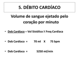 5. DÉBITO CARDÍACO
Volume de sangue ejetado pelo
coração por minuto
• Deb Cardíaco = Vol Sistólico X Freq Cardíaca
• Deb Cardíaco = 70 ml X 75 bpm
• Deb Cardíaco = 5250 ml/min
 