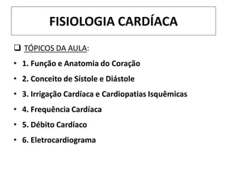 FISIOLOGIA CARDÍACA
 TÓPICOS DA AULA:
• 1. Função e Anatomia do Coração
• 2. Conceito de Sístole e Diástole
• 3. Irrigação Cardíaca e Cardiopatias Isquêmicas
• 4. Frequência Cardíaca
• 5. Débito Cardíaco
• 6. Eletrocardiograma
 