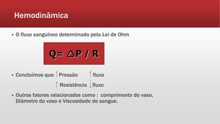 Hemodinâmica
 O fluxo sanguíneo determinado pela Lei de Ohm
 Concluímos que: Pressão fluxo
Resistência fluxo
 Outros fatores relacionados como : comprimento do vaso,
Diâmetro do vaso e Viscosidade do sangue.
Q= P / R
 