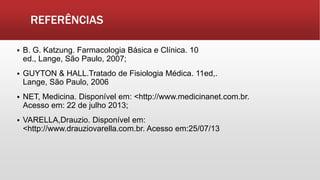 REFERÊNCIAS
 B. G. Katzung. Farmacologia Básica e Clínica. 10
ed., Lange, São Paulo, 2007;
 GUYTON & HALL.Tratado de Fisiologia Médica. 11ed,.
Lange, São Paulo, 2006
 NET, Medicina. Disponível em: <http://www.medicinanet.com.br.
Acesso em: 22 de julho 2013;
 VARELLA,Drauzio. Disponível em:
<http://www.drauziovarella.com.br. Acesso em:25/07/13
 