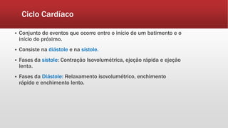 Ciclo Cardíaco
 Conjunto de eventos que ocorre entre o início de um batimento e o
início do próximo.
 Consiste na diástole e na sístole.
 Fases da sístole: Contração Isovolumétrica, ejeção rápida e ejeção
lenta.
 Fases da Diástole: Relaxamento isovolumétrico, enchimento
rápido e enchimento lento.
 