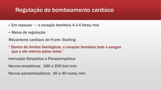 Regulação do bombeamento cardíaco
 Em repouso o coração bombeia 4 à 6 litros/min
 Meios de regulação:
Mecanismo cardíaco de Frank- Starling
“ Dentro de limites fisiológicos, o coração bombeia todo o sangue
que a ele retorna pelas veias.”
Inervação Simpática e Parassimpática:
Nervos simpáticos: 180 a 200 bat/min
Nervos parassimpáticos: 20 a 40 vezes/min
 