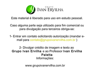 Este material é liberado para uso em estudo pessoal.

Caso alguma parte seja utilizado para fim comercial ou
      para divulgação para terceiros obriga-se:

1- Entrar em contato solicitando autorização (mandar e-
     mail para contato@grupoivanervilha.com.br )

     2- Divulgar crédito de imagem e texto ao
 Grupo Ivan Ervilha e ao Professor Ivan Ervilha
                      Paletta
                  Informações:

           www.grupoivanervilha.com.br
 