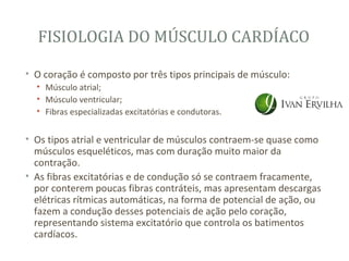 FISIOLOGIA DO MÚSCULO CARDÍACO

• O coração é composto por três tipos principais de músculo:
  • Músculo atrial;
  • Músculo ventricular;
  • Fibras especializadas excitatórias e condutoras.


• Os tipos atrial e ventricular de músculos contraem-se quase como
  músculos esqueléticos, mas com duração muito maior da
  contração.
• As fibras excitatórias e de condução só se contraem fracamente,
  por conterem poucas fibras contráteis, mas apresentam descargas
  elétricas rítmicas automáticas, na forma de potencial de ação, ou
  fazem a condução desses potenciais de ação pelo coração,
  representando sistema excitatório que controla os batimentos
  cardíacos.
 