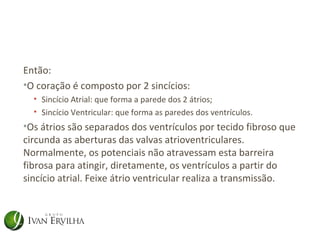 Então:
•O coração é composto por 2 sincícios:
  • Sincício Atrial: que forma a parede dos 2 átrios;
  • Sincício Ventricular: que forma as paredes dos ventrículos.
•Os átrios são separados dos ventrículos por tecido fibroso que
circunda as aberturas das valvas atrioventriculares.
Normalmente, os potenciais não atravessam esta barreira
fibrosa para atingir, diretamente, os ventrículos a partir do
sincício atrial. Feixe átrio ventricular realiza a transmissão.
 