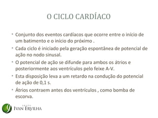 O CICLO CARDÍACO

• Conjunto dos eventos cardíacos que ocorre entre o início de
  um batimento e o início do próximo .
• Cada ciclo é iniciado pela geração espontânea de potencial de
  ação no nodo sinusal.
• O potencial de ação se difunde para ambos os átrios e
  posteriormente aos ventrículos pelo feixe A-V.
• Esta disposição leva a um retardo na condução do potencial
  de ação de 0,1 s.
• Átrios contraem antes dos ventrículos , como bomba de
  escorva.
 