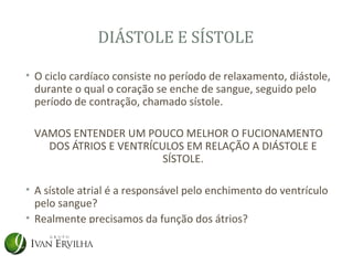 DIÁSTOLE E SÍSTOLE

• O ciclo cardíaco consiste no período de relaxamento, diástole,
  durante o qual o coração se enche de sangue, seguido pelo
  período de contração, chamado sístole.

 VAMOS ENTENDER UM POUCO MELHOR O FUCIONAMENTO
   DOS ÁTRIOS E VENTRÍCULOS EM RELAÇÃO A DIÁSTOLE E
                        SÍSTOLE.

• A sístole atrial é a responsável pelo enchimento do ventrículo
  pelo sangue?
• Realmente precisamos da função dos átrios?
 