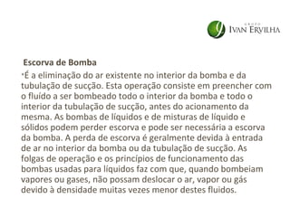 Escorva de Bomba
•É a eliminação do ar existente no interior da bomba e da
tubulação de sucção. Esta operação consiste em preencher com
o fluído a ser bombeado todo o interior da bomba e todo o
interior da tubulação de sucção, antes do acionamento da
mesma. As bombas de líquidos e de misturas de líquido e
sólidos podem perder escorva e pode ser necessária a escorva
da bomba. A perda de escorva é geralmente devida à entrada
de ar no interior da bomba ou da tubulação de sucção. As
folgas de operação e os princípios de funcionamento das
bombas usadas para líquidos faz com que, quando bombeiam
vapores ou gases, não possam deslocar o ar, vapor ou gás
devido à densidade muitas vezes menor destes fluidos.
 