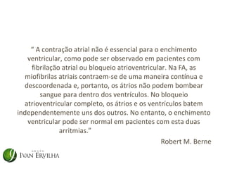 “ A contração atrial não é essencial para o enchimento
   ventricular, como pode ser observado em pacientes com
    fibrilação atrial ou bloqueio atrioventricular. Na FA, as
  miofibrilas atriais contraem-se de uma maneira contínua e
  descoordenada e, portanto, os átrios não podem bombear
       sangue para dentro dos ventrículos. No bloqueio
  atrioventricular completo, os átrios e os ventrículos batem
independentemente uns dos outros. No entanto, o enchimento
   ventricular pode ser normal em pacientes com esta duas
              arritmias.”
                                                 Robert M. Berne
 