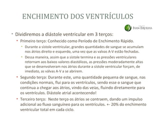 ENCHIMENTO DOS VENTRÍCULOS

• Dividiremos a diástole ventricular em 3 terços:
  • Primeiro terço: Conhecido como Período de Enchimento Rápido.
    • Durante a sístole ventricular, grandes quantidades de sangue se acumulam
      nos átrios direito e esquerdo, uma vez que as valvas A-V estão fechadas.
    • Dessa maneira, assim que a sístole termina e as pressões ventriculares
      retornam aos baixos valores diastólicos, as pressões moderadamente altas
      que se desenvolveram nos átrios durante a sístole ventricular forçam, de
      imediato, as válvas A-V a se abrirem.
  • Segundo terço: Durante este, uma quantidade pequena de sangue, nas
    condições normais, flui para os ventrículos, sendo esse o sangue que
    continua a chegar aos átrios, vindo das veias, fluindo diretamente para
    os ventrículos. Diástole atrial acontecendo!
  • Terceiro terço: Neste terço os átrios se contraem, dando um impulso
    adicional ao fluxo sanguíneo para os ventrículos. +- 20% do enchimento
    ventricular total em cada ciclo.
 
