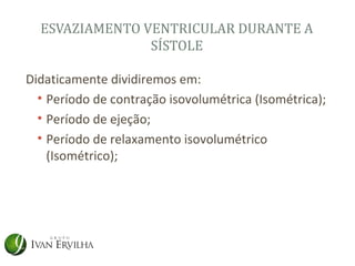 ESVAZIAMENTO VENTRICULAR DURANTE A
                SÍSTOLE

Didaticamente dividiremos em:
  • Período de contração isovolumétrica (Isométrica);
  • Período de ejeção;
  • Período de relaxamento isovolumétrico
    (Isométrico);
 