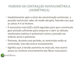 PERÍODO DE CONTRAÇÃO ISOVOLUMÉTRICA
              (ISOMÉTRICA)

• Imediatamente após o início da concentração ventricular, a
  pressão ventricular sobe, de modo abrupto, fazendo com que
  as valvas A-V se fechem.
• É necessário mais 0,02 a 0,03 segundos para que o ventrículo
  gere pressão suficiente para empurrar e abrir as válvulas
  semilunares (aórtica e pulmonar) contra a pressão nas
  artérias aorta e pulmonar.
• Portanto, durante esse período, os ventrículos estão se
  contraindo, mas não ocorre esvaziamento.
• Significa que a tensão aumenta no músculo, mas ocorre
  pouco ou nenhum encurtamento das fibras musculares.
 