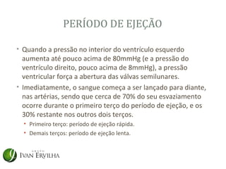 PERÍODO DE EJEÇÃO

• Quando a pressão no interior do ventrículo esquerdo
  aumenta até pouco acima de 80mmHg (e a pressão do
  ventrículo direito, pouco acima de 8mmHg), a pressão
  ventricular força a abertura das válvas semilunares.
• Imediatamente, o sangue começa a ser lançado para diante,
  nas artérias, sendo que cerca de 70% do seu esvaziamento
  ocorre durante o primeiro terço do período de ejeção, e os
  30% restante nos outros dois terços.
  • Primeiro terço: período de ejeção rápida.
  • Demais terços: período de ejeção lenta.
 