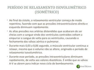 PERÍODO DE RELAXAMENTO ISOVOLUMÉTRICO
              (ISOMÉTRICO)

• Ao final da sístole, o relaxamento ventricular começa de modo
  repentino, fazendo com que as pressões intraventriculares direita e
  esquerda diminuam rapidamente.
• As altas pressões nas artérias distendidas que acabaram de ser
  cheias com o sangue vindo dos ventrículos contraídos voltam a
  empurrar o sangue de volta para os ventrículos, causando o
  fechamento das válvas aórtica e pulmonar.
• Durante mais 0,03 a 0,06 segundo, o músculo ventricular continua a
  relaxar, mesmo que o volume não se altere, originado o período de
  relaxamento isovolumétrico.
• Durante esse período, as pressões intraventriculares diminuem
  rapidamente, de volta aos valores diastólicos. É então que as válvas
  A-V se abrem para indicar novo ciclo de bombeamento.
 