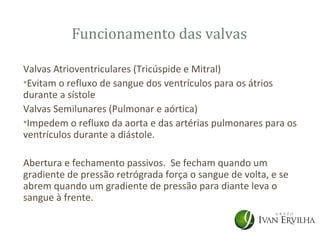 Funcionamento das valvas

Valvas Atrioventriculares (Tricúspide e Mitral)
•Evitam o refluxo de sangue dos ventrículos para os átrios
durante a sístole
Valvas Semilunares (Pulmonar e aórtica)
•Impedem o refluxo da aorta e das artérias pulmonares para os
ventrículos durante a diástole.

Abertura e fechamento passivos. Se fecham quando um
gradiente de pressão retrógrada força o sangue de volta, e se
abrem quando um gradiente de pressão para diante leva o
sangue à frente.
 