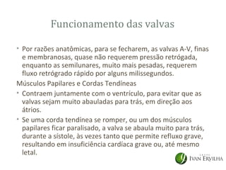 Funcionamento das valvas

• Por razões anatômicas, para se fecharem, as valvas A-V, finas
  e membranosas, quase não requerem pressão retrógada,
  enquanto as semilunares, muito mais pesadas, requerem
  fluxo retrógrado rápido por alguns milissegundos.
Músculos Papilares e Cordas Tendíneas
• Contraem juntamente com o ventrículo, para evitar que as
  valvas sejam muito abauladas para trás, em direção aos
  átrios.
• Se uma corda tendínea se romper, ou um dos músculos
  papilares ficar paralisado, a valva se abaula muito para trás,
  durante a sístole, às vezes tanto que permite refluxo grave,
  resultando em insuficiência cardíaca grave ou, até mesmo
  letal.
 