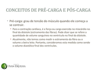 CONCEITOS DE PRÉ-CARGA E PÓS-CARGA

• Pré-carga: grau de tensão do músculo quando ele começa a
  se contrair.
  • Para a contração cardíaca, é a força ou carga exercida no miocárdio no
    final da diástole (estiramento das fibras). Pode dizer que se refere a
    quantidade de volume sanguíneo no ventrículo no final da diástole.
  • Atualmente, não temos como medir o estiramento da fibra ou o
    volume a beira leito. Portanto, consideramos esta medida como sendo
    o volume diastólico final dos ventrículos.
 