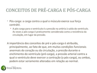 CONCEITOS DE PRÉ-CARGA E PÓS-CARGA

• Pós-carga: a carga contra a qual o músculo exerce sua força
  contrátil.
  • A pós-carga para o ventrículo é a pressão na artéria à saída do ventrículo.
    As vezes a pós-carga é praticamente considerada como a resistência da
    circulação, em lugar da pressão.


A importância dos conceitos de pré e pós-carga é atribuída,
  principalmente, ao fato de que, em muitas condições funcionais
  anormais do coração ou da circulação, a pressão durante o
  enchimento do ventrículo (pré-carga), a pressão arterial contra a
  qual o ventrículo deve exercer a contração (a pós-carga), ou ambas,
  podem estar seriamente alteradas em relação ao normal.
 