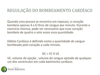 REGULAÇÃO DO BOMBEAMENTO CARDÍACO

Quando uma pessoa se encontra em repouso, o coração
bombeia apenas 4 a 6 litros de sengue por minuto. Durante o
exercício intenso, pode ser necessário que esse coração
bombeie de quatro a sete vezes essa quantidade.

Débito Cardíaco é definido como a quantidade de sangue
bombeada pelo coração a cada minuto.

                         DC = FC X VE
VE, volume de ejeção , volume de sangue ejetado de qualquer
um dos ventrículos em cada batimento cardíaco.
 