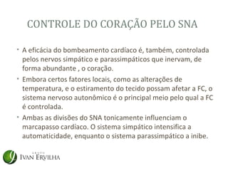 CONTROLE DO CORAÇÃO PELO SNA

• A eficácia do bombeamento cardíaco é, também, controlada
  pelos nervos simpático e parassimpáticos que inervam, de
  forma abundante , o coração.
• Embora certos fatores locais, como as alterações de
  temperatura, e o estiramento do tecido possam afetar a FC, o
  sistema nervoso autonômico é o principal meio pelo qual a FC
  é controlada.
• Ambas as divisões do SNA tonicamente influenciam o
  marcapasso cardíaco. O sistema simpático intensifica a
  automaticidade, enquanto o sistema parassimpático a inibe.
 