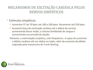 MECANISMOS DE EXCITAÇÃO CARDÍACA PELOS
         NERVOS SIMPÁTICOS

• Estímulos simpáticos:
  • Aumentar FC de 70 bpm até 180 a 200 bpm. Raramente até 250 bpm.
  • Aumenta força de contração cardíaca até o dobro da normal,
    aumentando desse modo, o volume bombeado de sangue e
    aumentando sua pressão de ejeção.
  Portanto, a estimulação simpática, com frequência , é capaz de aumentar
    o débito cardíaco até seu dobro ou triplo, além do aumento do débito
    originado pelo mecanismo de Frank-Starling.
 