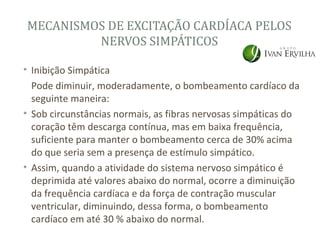 MECANISMOS DE EXCITAÇÃO CARDÍACA PELOS
         NERVOS SIMPÁTICOS

• Inibição Simpática
  Pode diminuir, moderadamente, o bombeamento cardíaco da
  seguinte maneira:
• Sob circunstâncias normais, as fibras nervosas simpáticas do
  coração têm descarga contínua, mas em baixa frequência,
  suficiente para manter o bombeamento cerca de 30% acima
  do que seria sem a presença de estímulo simpático.
• Assim, quando a atividade do sistema nervoso simpático é
  deprimida até valores abaixo do normal, ocorre a diminuição
  da frequência cardíaca e da força de contração muscular
  ventricular, diminuindo, dessa forma, o bombeamento
  cardíaco em até 30 % abaixo do normal.
 