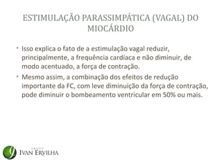 ESTIMULAÇÃO PARASSIMPÁTICA (VAGAL) DO
               MIOCÁRDIO

• Isso explica o fato de a estimulação vagal reduzir,
  principalmente, a frequência cardíaca e não diminuir, de
  modo acentuado, a força de contração.
• Mesmo assim, a combinação dos efeitos de redução
  importante da FC, com leve diminuição da força de contração,
  pode diminuir o bombeamento ventricular em 50% ou mais.
 