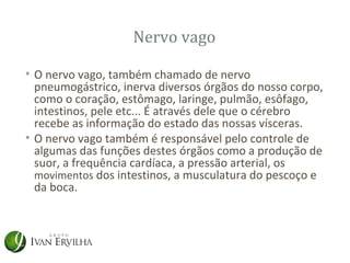 Nervo vago

• O nervo vago, também chamado de nervo
  pneumogástrico, inerva diversos órgãos do nosso corpo,
  como o coração, estômago, laringe, pulmão, esôfago,
  intestinos, pele etc... É através dele que o cérebro
  recebe as informação do estado das nossas vísceras.
• O nervo vago também é responsável pelo controle de
  algumas das funções destes órgãos como a produção de
  suor, a frequência cardíaca, a pressão arterial, os
  movimentos dos intestinos, a musculatura do pescoço e
  da boca.
 