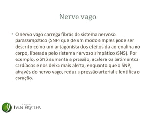 Nervo vago

• O nervo vago carrega fibras do sistema nervoso
  parassimpático (SNP) que de um modo simples pode ser
  descrito como um antagonista dos efeitos da adrenalina no
  corpo, liberada pelo sistema nervoso simpático (SNS). Por
  exemplo, o SNS aumenta a pressão, acelera os batimentos
  cardíacos e nos deixa mais alerta, enquanto que o SNP,
  através do nervo vago, reduz a pressão arterial e lentifica o
  coração.
 