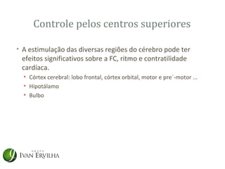 Controle pelos centros superiores

• A estimulação das diversas regiões do cérebro pode ter
  efeitos significativos sobre a FC, ritmo e contratilidade
  cardíaca.
  • Córtex cerebral: lobo frontal, córtex orbital, motor e pre´-motor ...
  • Hipotálamo
  • Bulbo
 