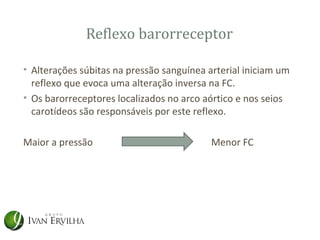 Reflexo barorreceptor

• Alterações súbitas na pressão sanguínea arterial iniciam um
  reflexo que evoca uma alteração inversa na FC.
• Os barorreceptores localizados no arco aórtico e nos seios
  carotídeos são responsáveis por este reflexo.

Maior a pressão                            Menor FC
 