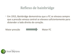 Reflexo de bainbridge

• Em 1915, Bainbridge demonstrou que a FC se elevava sempre
  que a pressão venosa central se elevava suficientemente para
  distender o lado direito do coração.

Maior pressão                      Maior FC
 