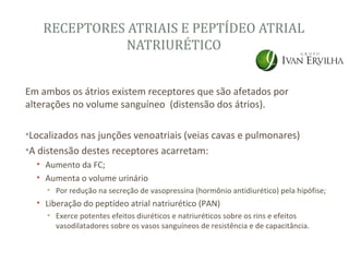 RECEPTORES ATRIAIS E PEPTÍDEO ATRIAL
               NATRIURÉTICO


Em ambos os átrios existem receptores que são afetados por
alterações no volume sanguíneo (distensão dos átrios).

•Localizados nas junções venoatriais (veias cavas e pulmonares)
•A distensão destes receptores acarretam:
  • Aumento da FC;
  • Aumenta o volume urinário
     • Por redução na secreção de vasopressina (hormônio antidiurético) pela hipófise;
  • Liberação do peptídeo atrial natriurético (PAN)
     • Exerce potentes efeitos diuréticos e natriuréticos sobre os rins e efeitos
       vasodilatadores sobre os vasos sanguíneos de resistência e de capacitância.
 