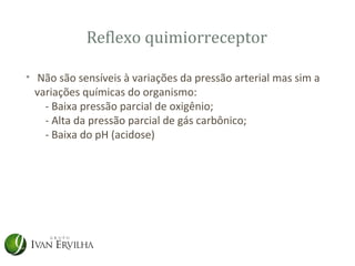 Reflexo quimiorreceptor

• Não são sensíveis à variações da pressão arterial mas sim a
  variações químicas do organismo:
    - Baixa pressão parcial de oxigênio;
    - Alta da pressão parcial de gás carbônico;
    - Baixa do pH (acidose)
 