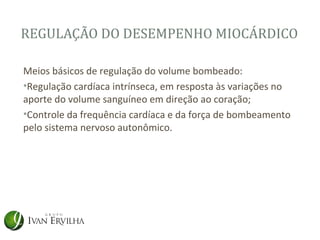 REGULAÇÃO DO DESEMPENHO MIOCÁRDICO

Meios básicos de regulação do volume bombeado:
•Regulação cardíaca intrínseca, em resposta às variações no
aporte do volume sanguíneo em direção ao coração;
•Controle da frequência cardíaca e da força de bombeamento
pelo sistema nervoso autonômico.
 
