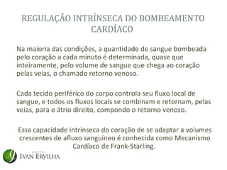 REGULAÇÃO INTRÍNSECA DO BOMBEAMENTO
               CARDÍACO

Na maioria das condições, a quantidade de sangue bombeada
pelo coração a cada minuto é determinada, quase que
inteiramente, pelo volume de sangue que chega ao coração
pelas veias, o chamado retorno venoso.

Cada tecido periférico do corpo controla seu fluxo local de
sangue, e todos os fluxos locais se combinam e retornam, pelas
veias, para o átrio direito, compondo o retorno venoso.

Essa capacidade intrínseca do coração de se adaptar a volumes
crescentes de afluxo sanguíneo é conhecida como Mecanismo
                 Cardíaco de Frank-Starling.
 